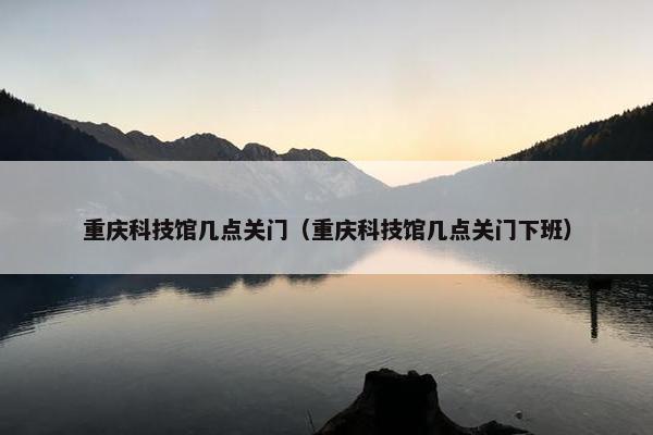 重庆科技馆几点关门（重庆科技馆几点关门下班）