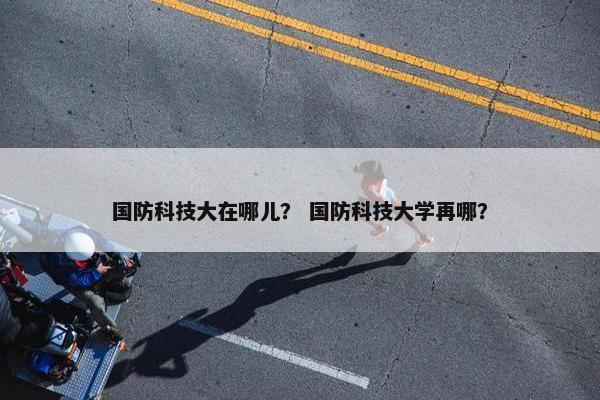 国防科技大在哪儿？ 国防科技大学再哪？