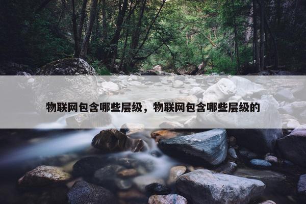 物联网包含哪些层级，物联网包含哪些层级的