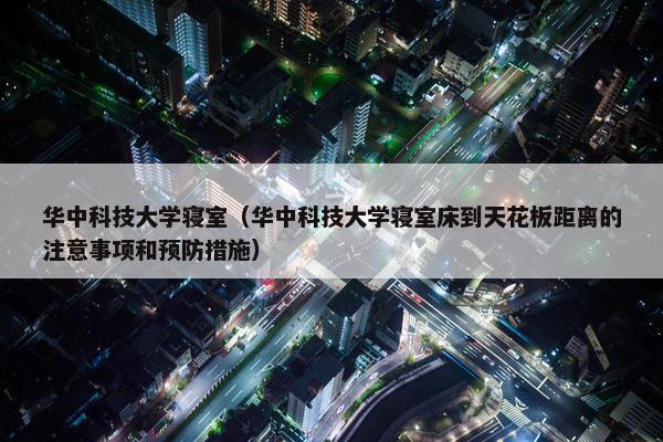 华中科技大学寝室（华中科技大学寝室床到天花板距离的注意事项和预防措施）