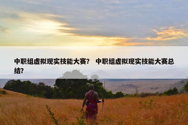 中职组虚拟现实技能大赛？ 中职组虚拟现实技能大赛总结？