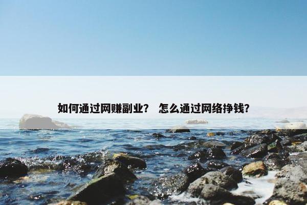 如何通过网赚副业？ 怎么通过网络挣钱？
