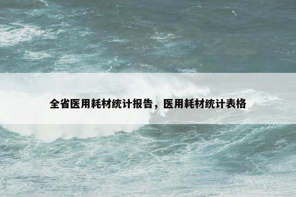 全省医用耗材统计报告，医用耗材统计表格