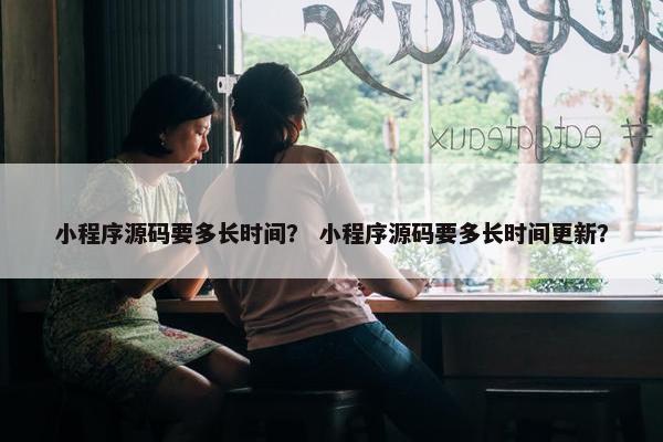 小程序源码要多长时间？ 小程序源码要多长时间更新？