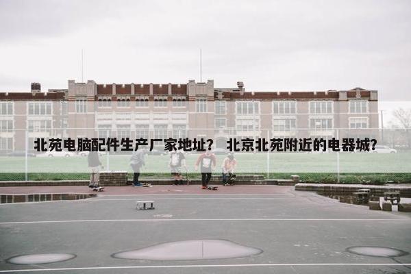 北苑电脑配件生产厂家地址？ 北京北苑附近的电器城？