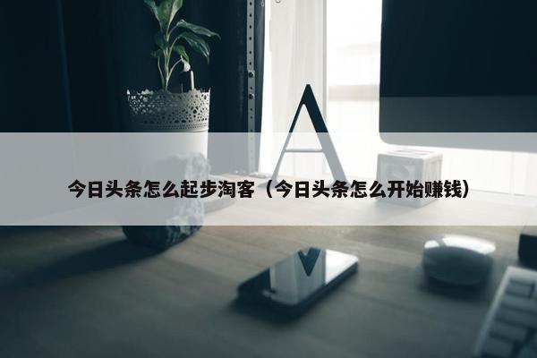 今日头条怎么起步淘客（今日头条怎么开始赚钱）
