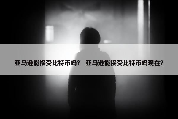 亚马逊能接受比特币吗？ 亚马逊能接受比特币吗现在？