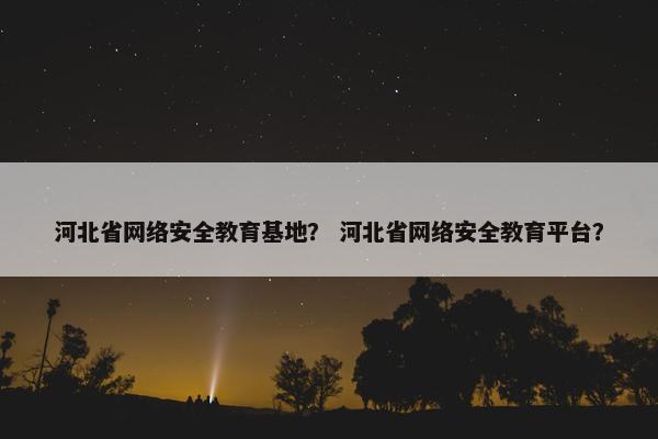 河北省网络安全教育基地？ 河北省网络安全教育平台？