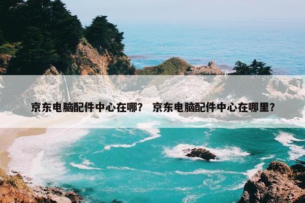 京东电脑配件中心在哪？ 京东电脑配件中心在哪里？