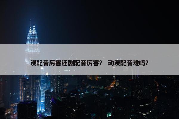 漫配音厉害还剧配音厉害？ 动漫配音难吗？