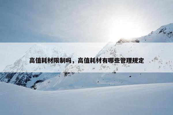 高值耗材限制吗，高值耗材有哪些管理规定