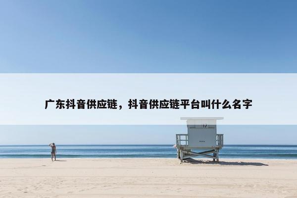 广东抖音供应链，抖音供应链平台叫什么名字
