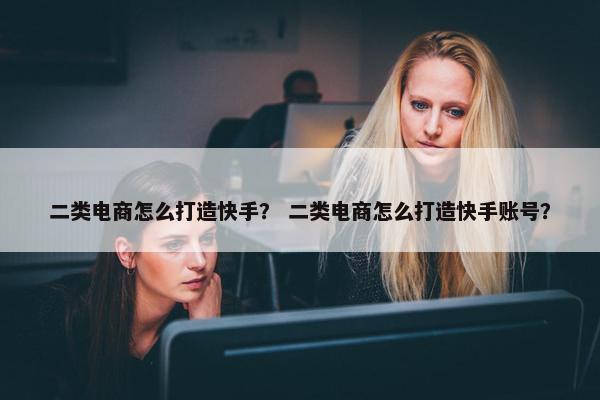 二类电商怎么打造快手？ 二类电商怎么打造快手账号？