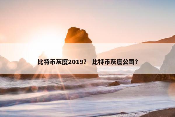 比特币灰度2019？ 比特币灰度公司？