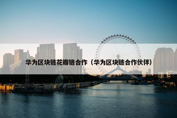 华为区块链花瓣链合作（华为区块链合作伙伴）