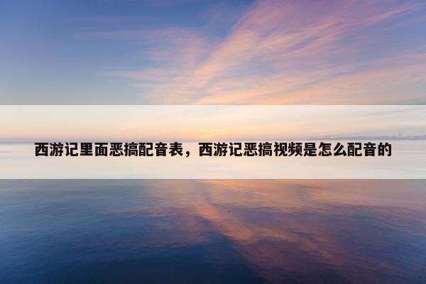 西游记里面恶搞配音表，西游记恶搞视频是怎么配音的