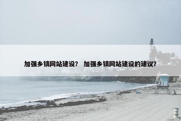 加强乡镇网站建设？ 加强乡镇网站建设的建议？