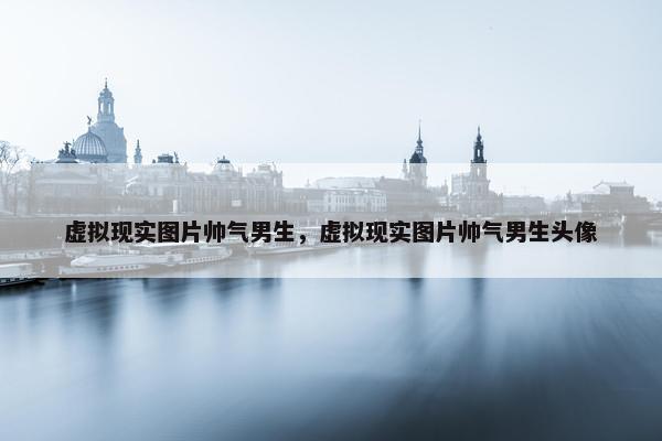 虚拟现实图片帅气男生，虚拟现实图片帅气男生头像