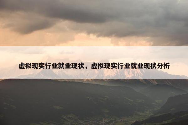 虚拟现实行业就业现状，虚拟现实行业就业现状分析
