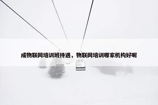 成物联网培训班待遇，物联网培训哪家机构好呢