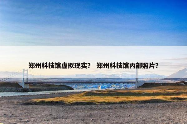 郑州科技馆虚拟现实？ 郑州科技馆内部照片？