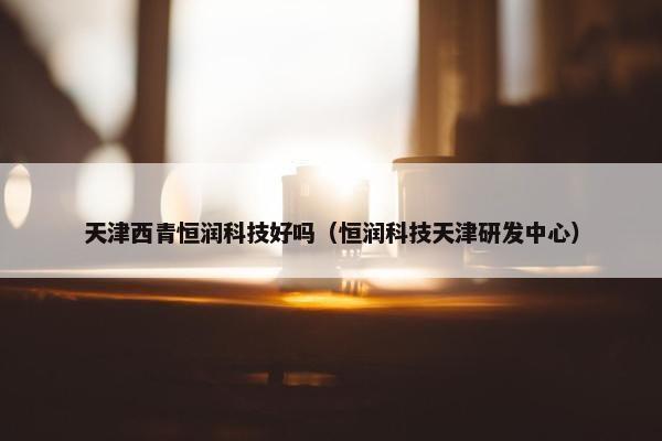 天津西青恒润科技好吗（恒润科技天津研发中心）