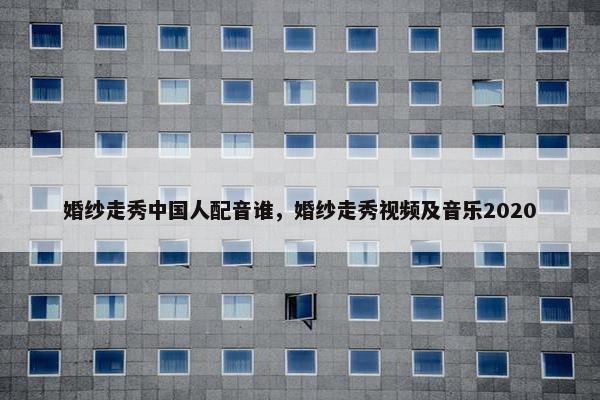 婚纱走秀中国人配音谁，婚纱走秀视频及音乐2020