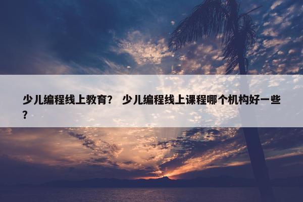 少儿编程线上教育？ 少儿编程线上课程哪个机构好一些？