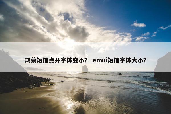鸿蒙短信点开字体变小？ emui短信字体大小？