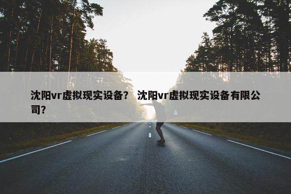 沈阳vr虚拟现实设备？ 沈阳vr虚拟现实设备有限公司？