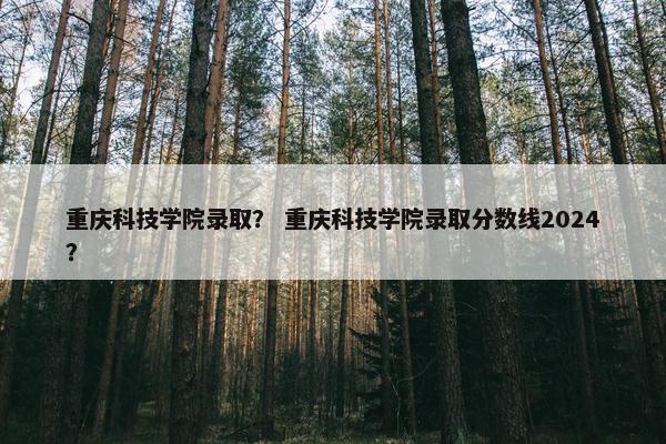 重庆科技学院录取？ 重庆科技学院录取分数线2024？