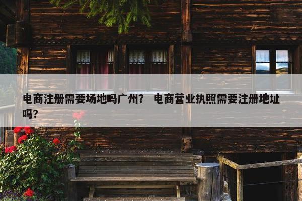 电商注册需要场地吗广州？ 电商营业执照需要注册地址吗？