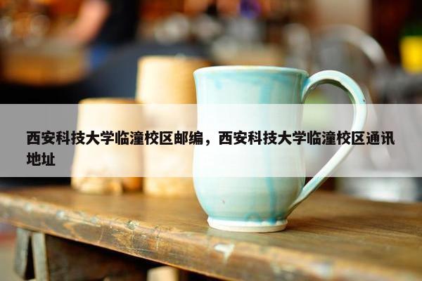西安科技大学临潼校区邮编，西安科技大学临潼校区通讯地址
