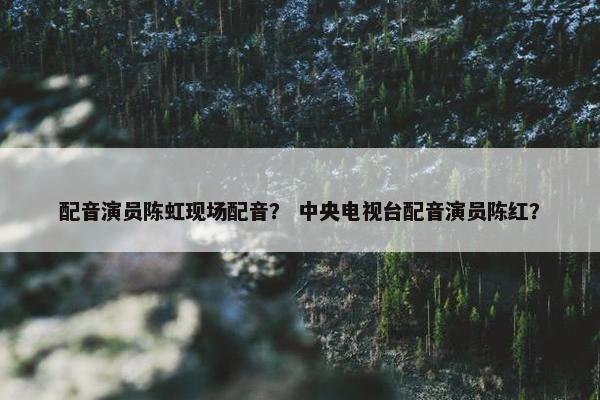 配音演员陈虹现场配音？ 中央电视台配音演员陈红？