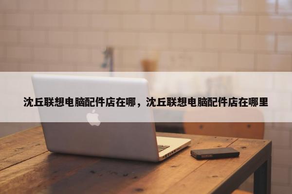 沈丘联想电脑配件店在哪，沈丘联想电脑配件店在哪里