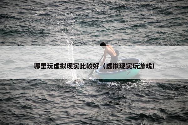 哪里玩虚拟现实比较好（虚拟现实玩游戏）