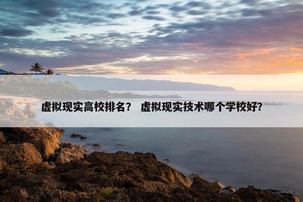 虚拟现实高校排名？ 虚拟现实技术哪个学校好？