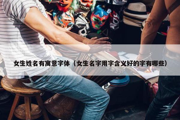 女生姓名有寓意字体（女生名字用字含义好的字有哪些）