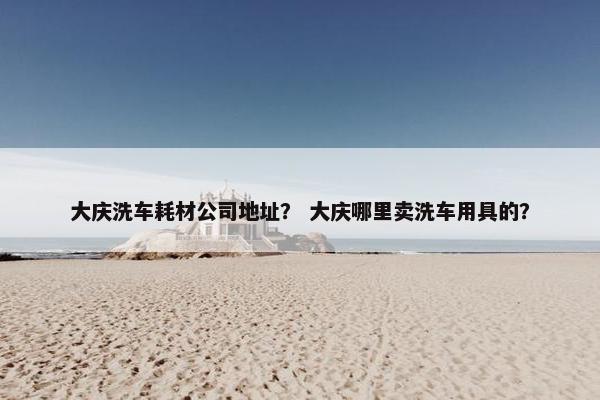 大庆洗车耗材公司地址？ 大庆哪里卖洗车用具的？