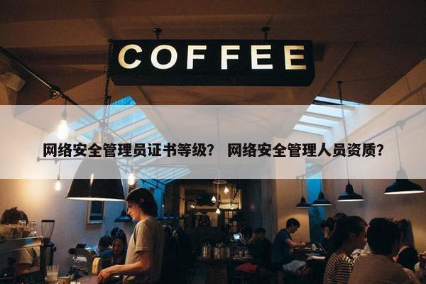 网络安全管理员证书等级？ 网络安全管理人员资质？
