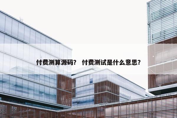 付费测算源码？ 付费测试是什么意思？
