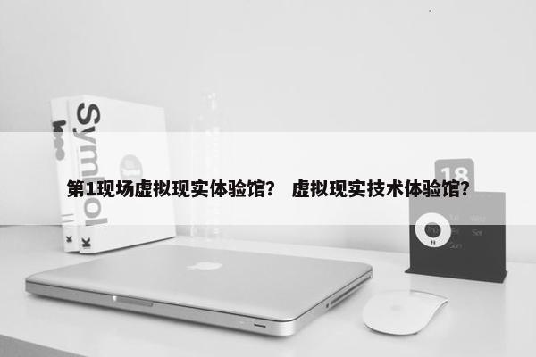 第1现场虚拟现实体验馆？ 虚拟现实技术体验馆？