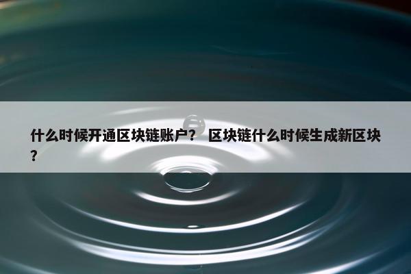 什么时候开通区块链账户？ 区块链什么时候生成新区块？