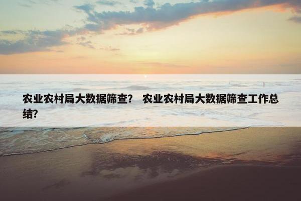 农业农村局大数据筛查？ 农业农村局大数据筛查工作总结？