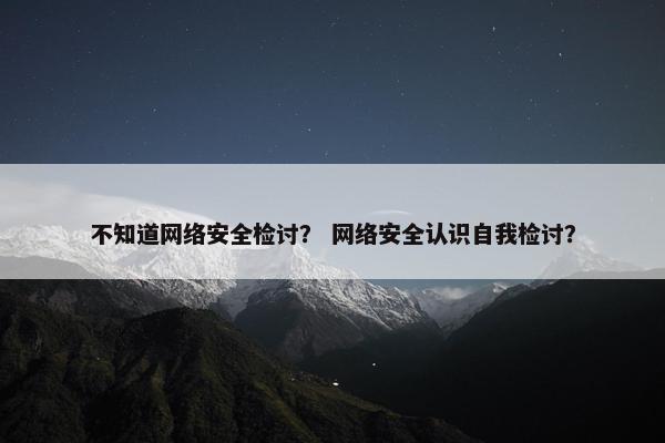 不知道网络安全检讨？ 网络安全认识自我检讨？