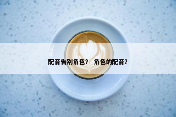 配音告别角色？ 角色的配音？
