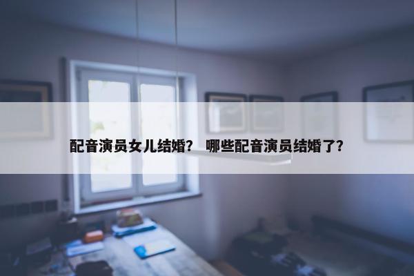 配音演员女儿结婚？ 哪些配音演员结婚了？