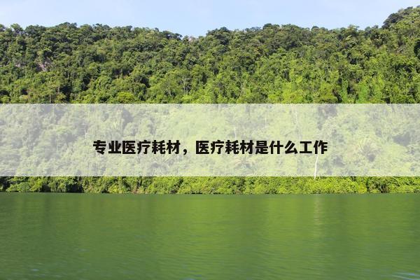 专业医疗耗材，医疗耗材是什么工作
