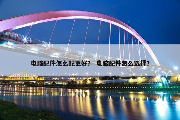 电脑配件怎么配更好？ 电脑配件怎么选择？