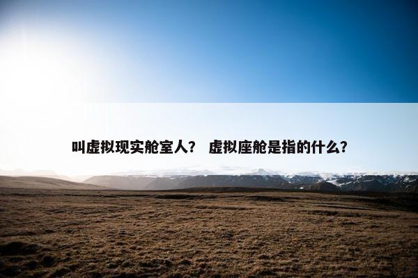 叫虚拟现实舱室人？ 虚拟座舱是指的什么？